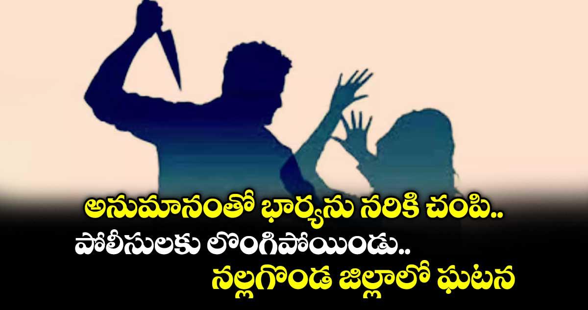 అనుమానంతో భార్యను నరికి చంపి..పోలీసులకు లొంగిపోయిండు.. నల్లగొండ జిల్లాలో ఘటన