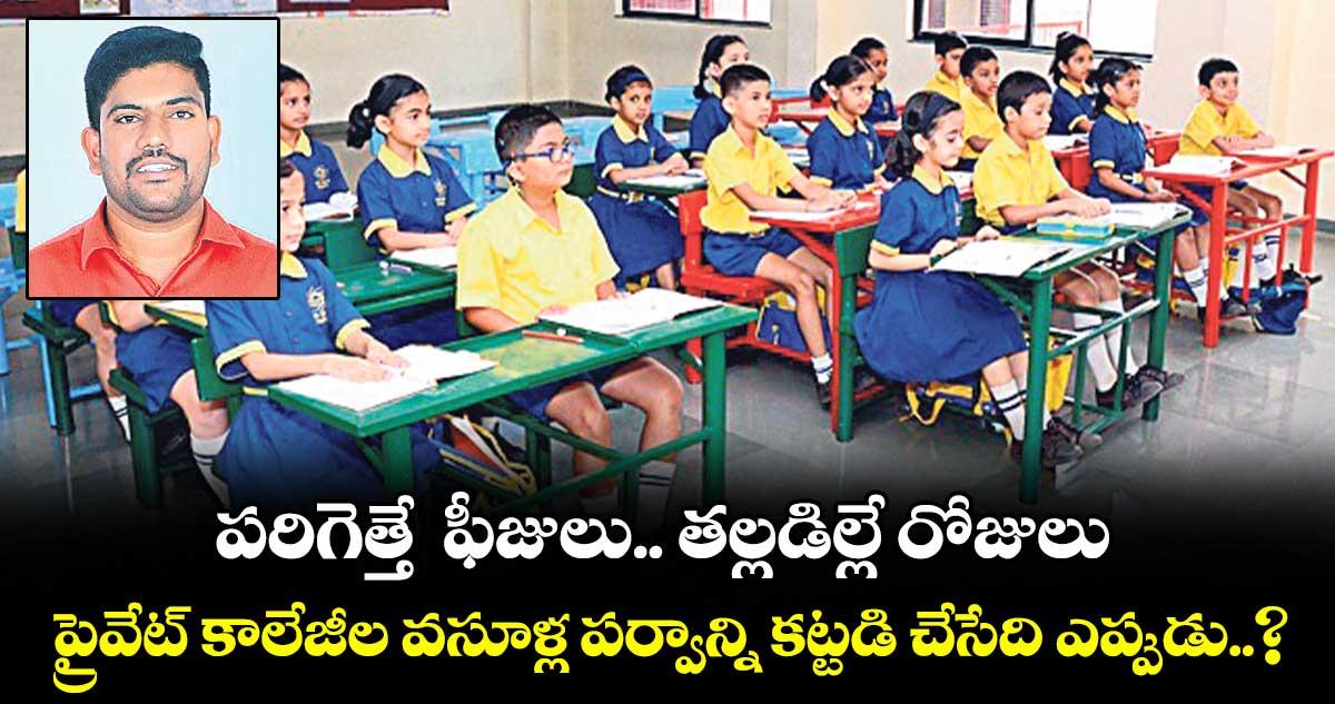 పరిగెత్తే ఫీజులు.. తల్లడిల్లే రోజులు.. ప్రైవేట్ కాలేజీల వసూళ్ల పర్వాన్ని కట్టడి చేసేది ఎప్పుడు..?