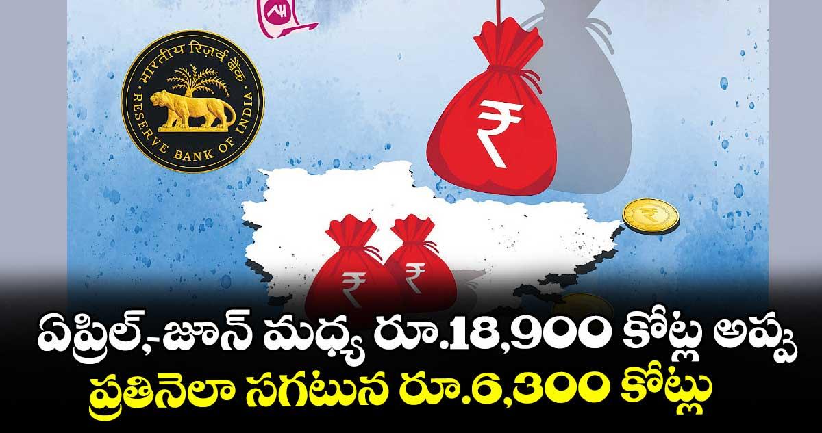 ఏప్రిల్, -జూన్ మధ్య రూ.18,900 కోట్ల అప్పు..ప్రతినెలా సగటున రూ.6,300 కోట్లు