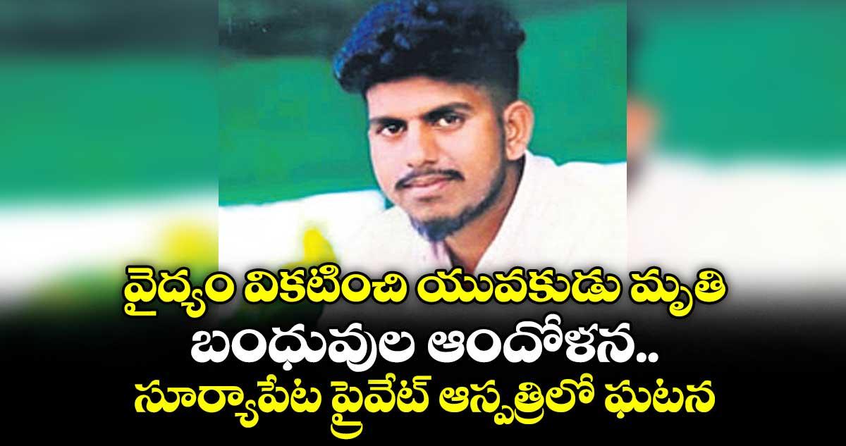 వైద్యం వికటించి యువకుడు మృతి.. బంధువుల ఆందోళన.. సూర్యాపేట ప్రైవేట్ ఆస్పత్రిలో ఘటన