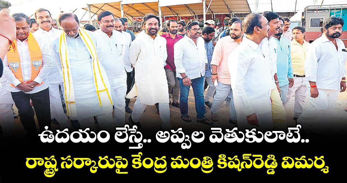 ఉదయం లేస్తే.. అప్పుల వెతుకులాటే...రాష్ట్ర సర్కారు పై కేంద్ర మంత్రి కిషన్ రెడ్డి విమర్శ