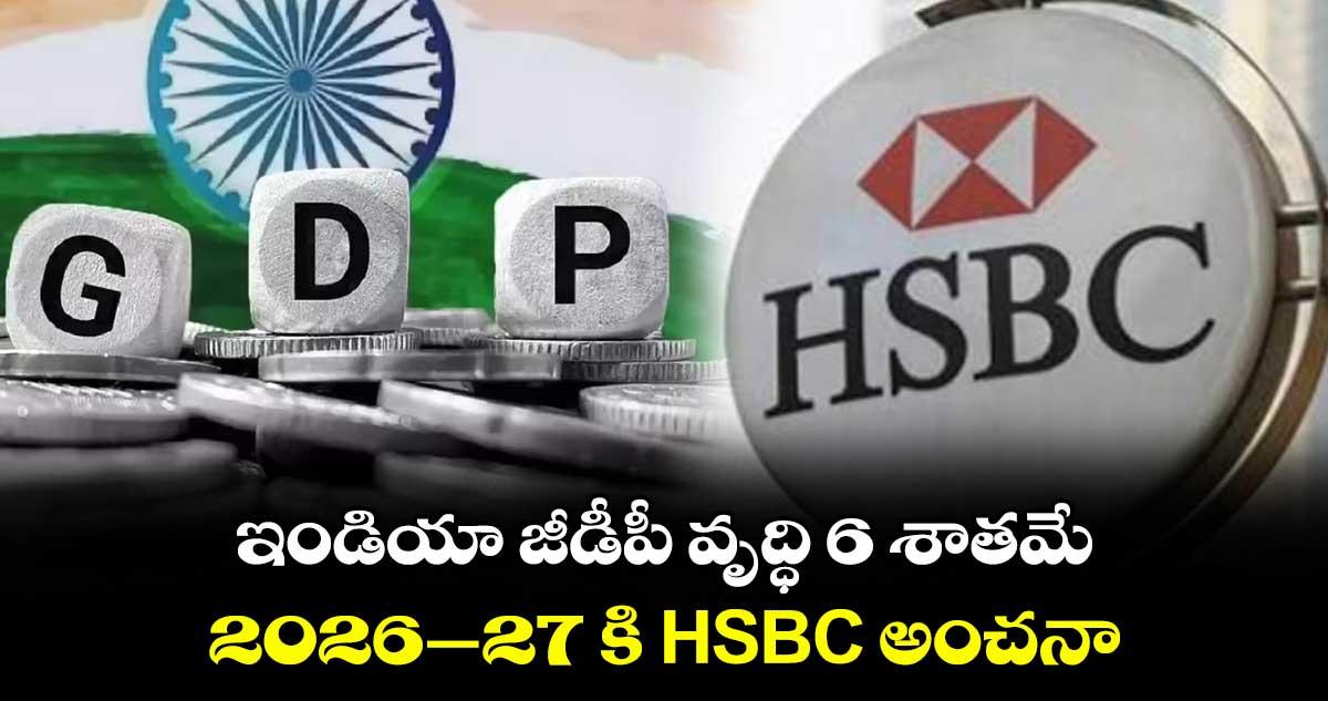 ఇండియా జీడీపీ వృద్ధి 6 శాతమే.. 2026-27 కి HSBC అంచనా