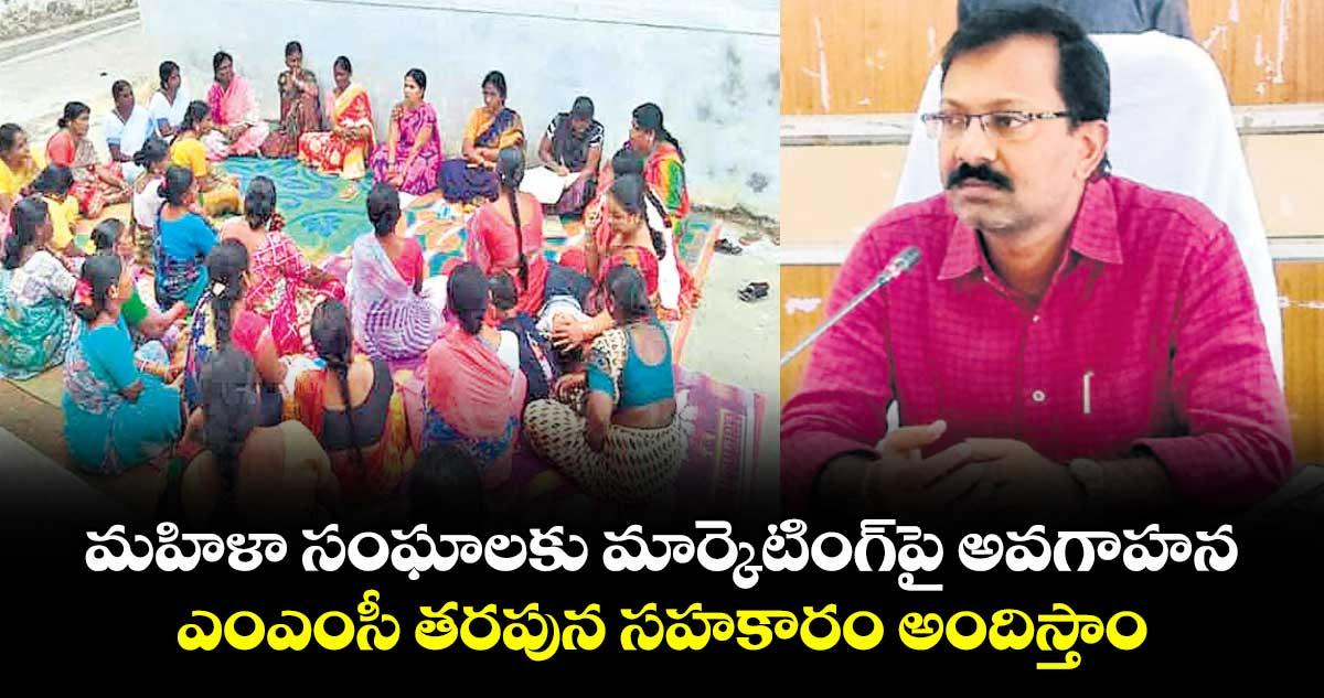 మహిళా సంఘాలకు మార్కెటింగ్ పై అవగాహన.. ఎంఎంసీ తరపున సహకారం అందిస్తాం