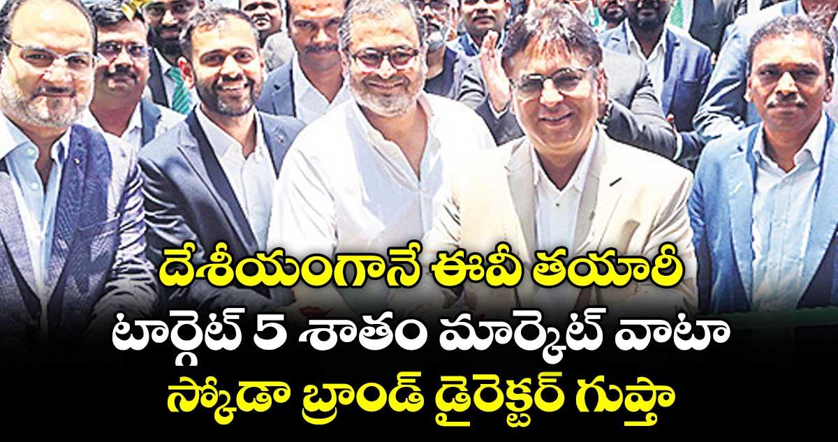 దేశీయంగానే ఈవీ తయారీ..టార్గెట్ 5 శాతం మార్కెట్ వాటా..స్కోడా బ్రాండ్ డైరెక్టర్ గుప్తా